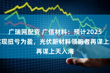 广瑞网配资 广信材料：预计2025年将实现扭亏为盈，光伏新材料领跑者再谋上天入海