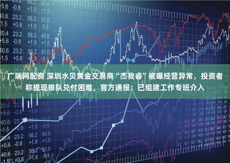 广瑞网配资 深圳水贝黄金交易商“杰我睿”被曝经营异常，投资者称提现排队兑付困难，官方通报：已组建工作专班介入
