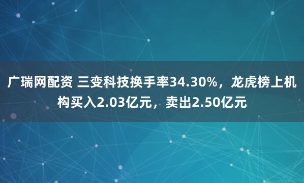 广瑞网配资 三变科技换手率34.30%，龙虎榜上机构买入2.03亿元，卖出2.50亿元