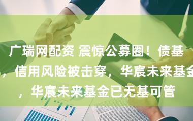 广瑞网配资 震惊公募圈！债基单周暴跌7%，信用风险被击穿，华宸未来基金已无基可管