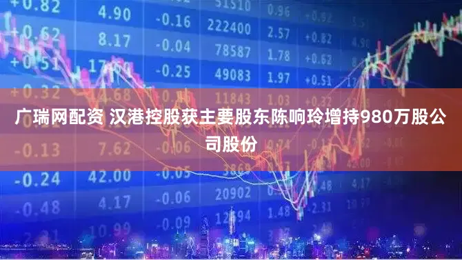广瑞网配资 汉港控股获主要股东陈响玲增持980万股公司股份