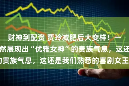 财神到配资 贾玲减肥后大变样！一身简约装扮，竟然展现出“优雅女神”的贵族气息，这还是我们熟悉的喜剧女王吗？