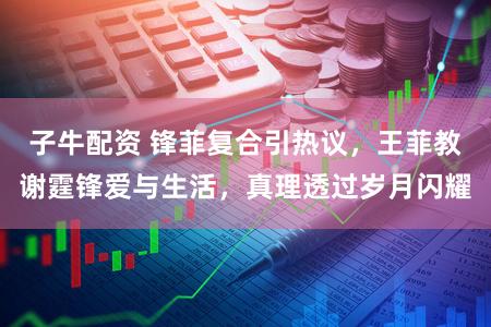 子牛配资 锋菲复合引热议，王菲教谢霆锋爱与生活，真理透过岁月闪耀
