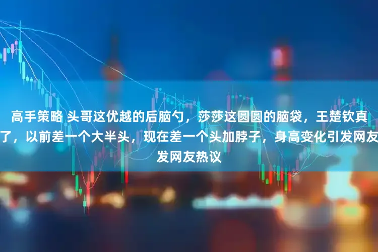 高手策略 头哥这优越的后脑勺，莎莎这圆圆的脑袋，王楚钦真长高了，以前差一个大半头，现在差一个头加脖子，身高变化引发网友热议
