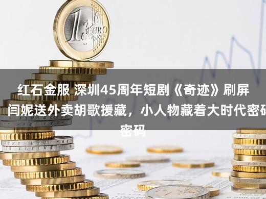 红石金服 深圳45周年短剧《奇迹》刷屏！闫妮送外卖胡歌援藏，小人物藏着大时代密码
