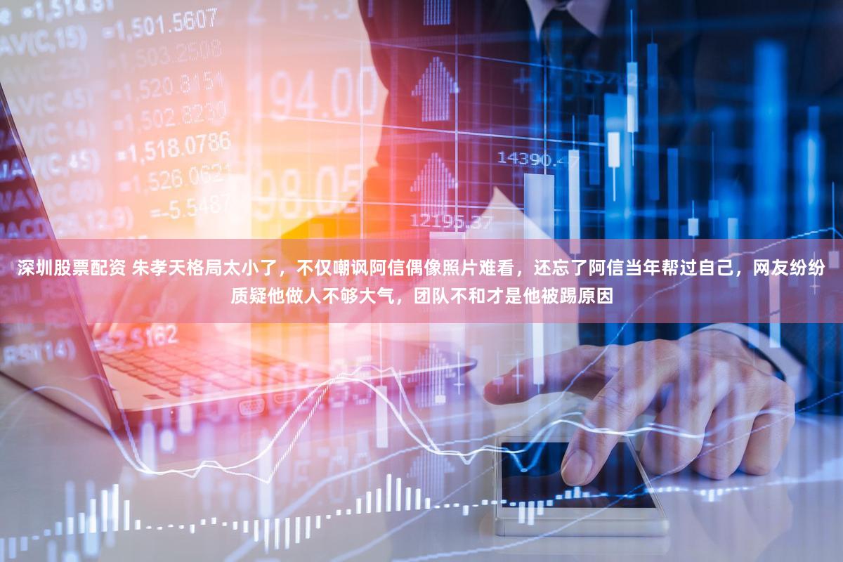 深圳股票配资 朱孝天格局太小了，不仅嘲讽阿信偶像照片难看，还忘了阿信当年帮过自己，网友纷纷质疑他做人不够大气，团队不和才是他被踢原因