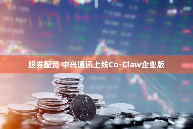 股券配资 中兴通讯上线Co-Claw企业版