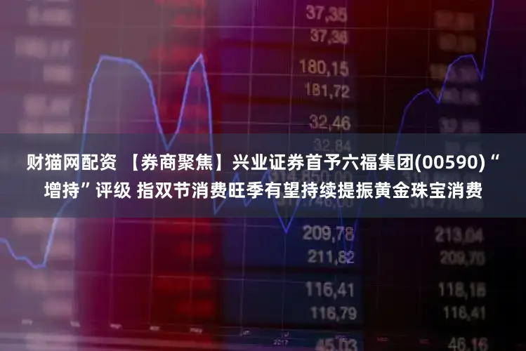 财猫网配资 【券商聚焦】兴业证券首予六福集团(00590)“增持”评级 指双节消费旺季有望持续提振黄金珠宝消费