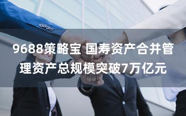 9688策略宝 国寿资产合并管理资产总规模突破7万亿元