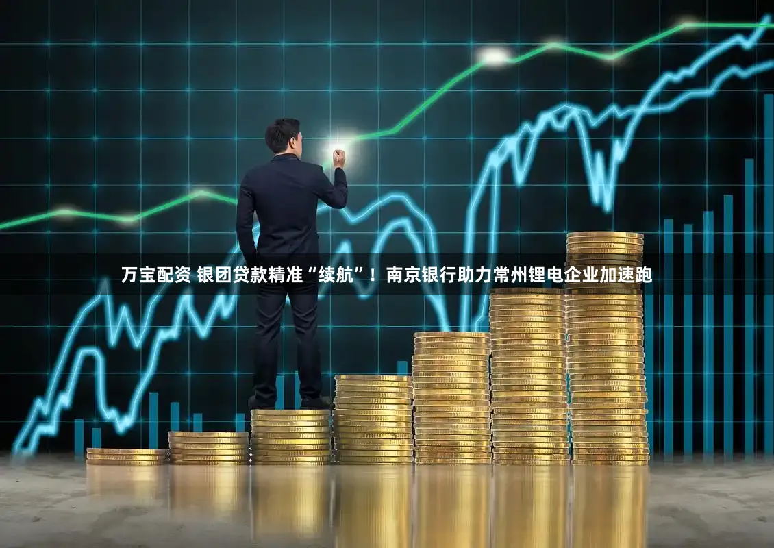 万宝配资 银团贷款精准“续航”！南京银行助力常州锂电企业加速跑