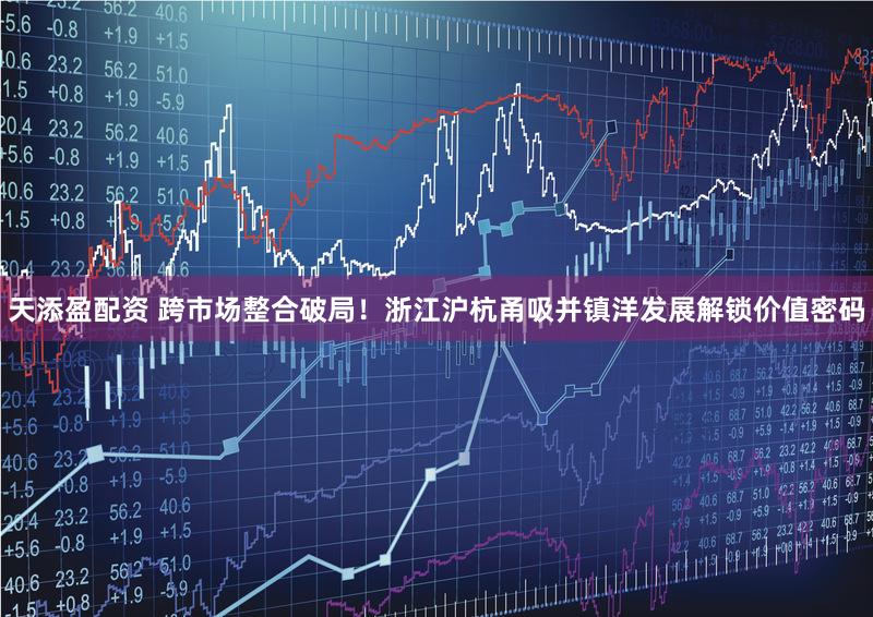 天添盈配资 跨市场整合破局！浙江沪杭甬吸并镇洋发展解锁价值密码