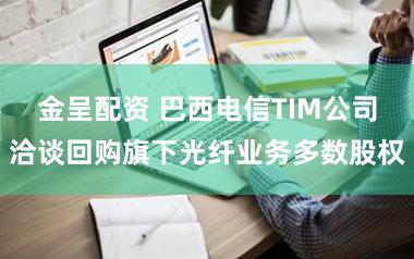 金呈配资 巴西电信TIM公司洽谈回购旗下光纤业务多数股权