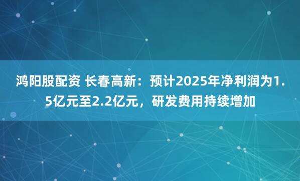 鸿阳股配资 长春高新：预计2025年净利润为1.5亿元至2.2亿元，研发费用持续增加