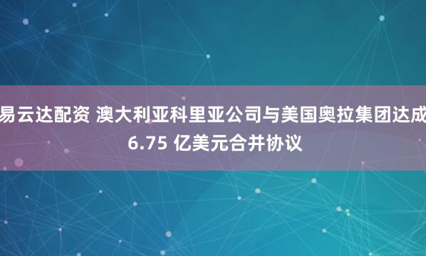 易云达配资 澳大利亚科里亚公司与美国奥拉集团达成 6.75 亿美元合并协议