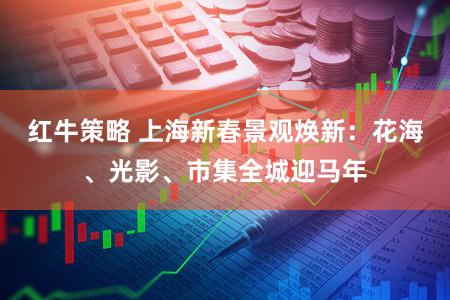 红牛策略 上海新春景观焕新：花海、光影、市集全城迎马年
