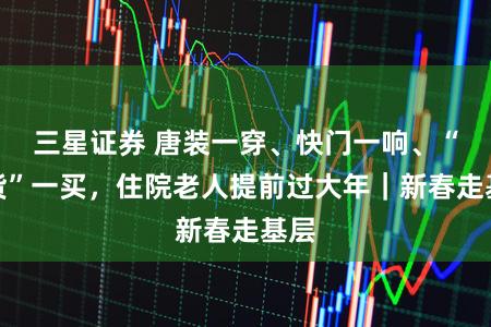 三星证券 唐装一穿、快门一响、“年货”一买，住院老人提前过大年｜新春走基层