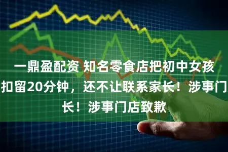 一鼎盈配资 知名零食店把初中女孩当小偷扣留20分钟，还不让联系家长！涉事门店致歉