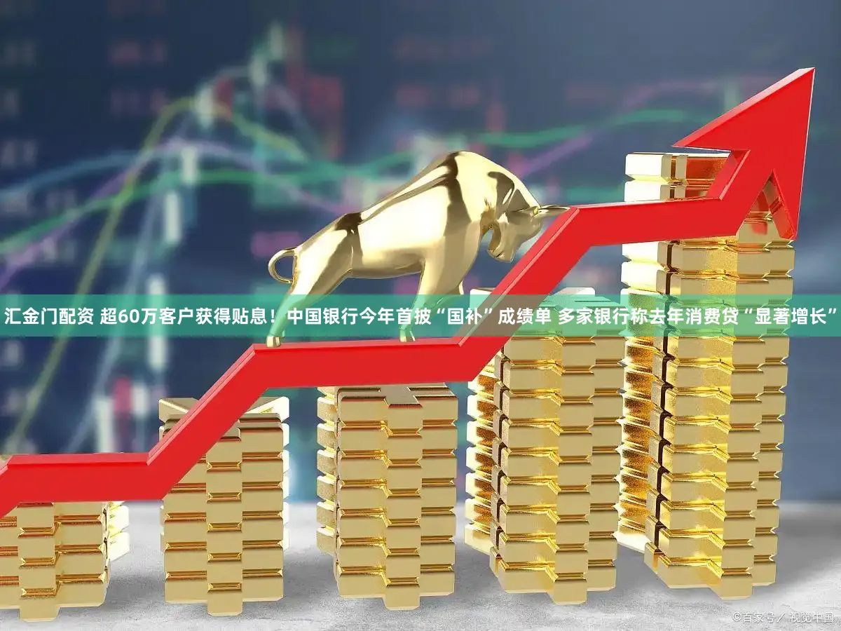 汇金门配资 超60万客户获得贴息！中国银行今年首披“国补”成绩单 多家银行称去年消费贷“显著增长”