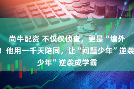 尚牛配资 不仅仅侦查,更是“编外支属”!他用一千天陪同,让“问题少年”逆袭成学霸