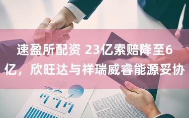 速盈所配资 23亿索赔降至6亿，欣旺达与祥瑞威睿能源妥协