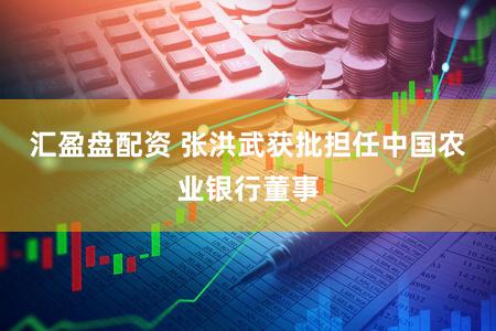 汇盈盘配资 张洪武获批担任中国农业银行董事