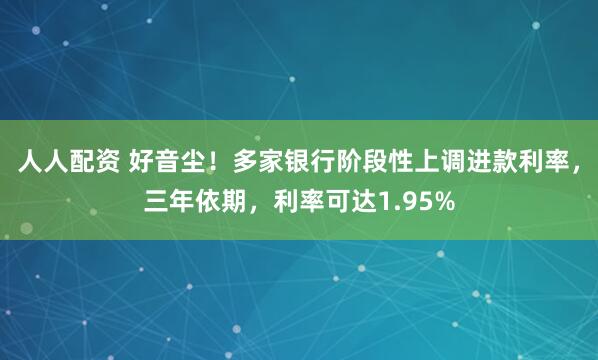 人人配资 好音尘！多家银行阶段性上调进款利率，三年依期，利率可达1.95%