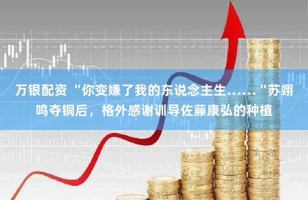 万银配资 “你变嫌了我的东说念主生……“苏翊鸣夺铜后，格外感谢训导佐藤康弘的种植