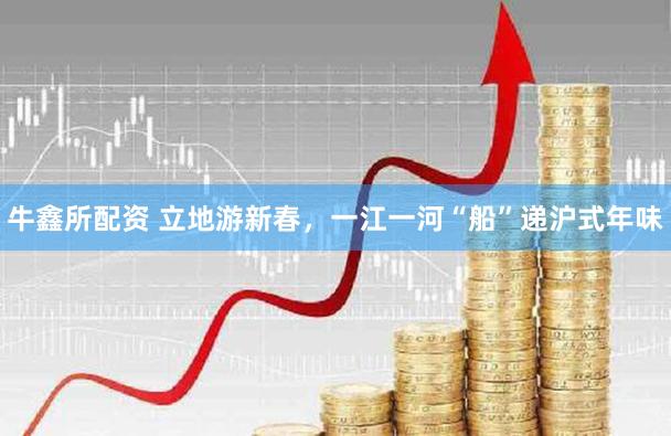 牛鑫所配资 立地游新春，一江一河“船”递沪式年味