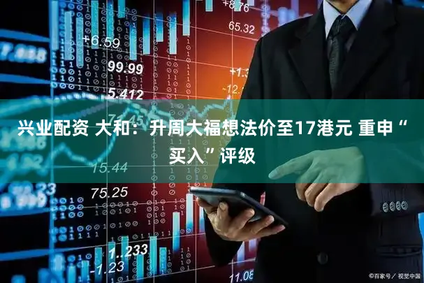 兴业配资 大和：升周大福想法价至17港元 重申“买入”评级