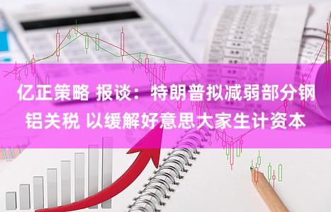 亿正策略 报谈:特朗普拟减弱部分钢铝关税 以缓解好意思大家生计资本