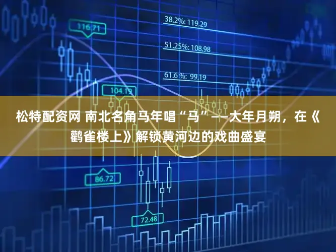 松特配资网 南北名角马年唱“马”——大年月朔，在《鹳雀楼上》解锁黄河边的戏曲盛宴
