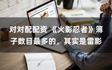 对对配配资 《火影忍者》簿子数目最多的，其实是雷影