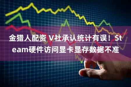 金猎人配资 V社承认统计有误！Steam硬件访问显卡显存数据不准