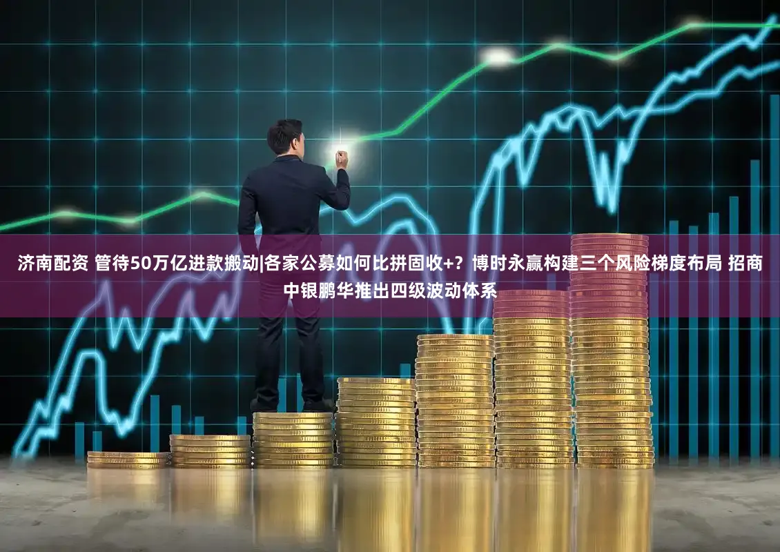 济南配资 管待50万亿进款搬动|各家公募如何比拼固收+？博时永赢构建三个风险梯度布局 招商中银鹏华推出四级波动体系