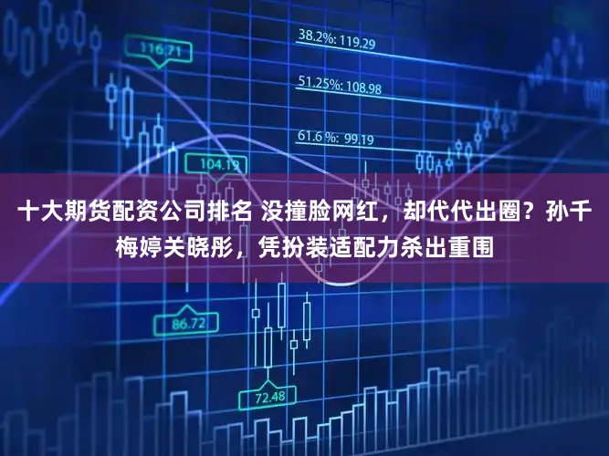 十大期货配资公司排名 没撞脸网红，却代代出圈？孙千梅婷关晓彤，凭扮装适配力杀出重围