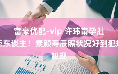 富豪优配-vip 许玮甯孕肚惊东谈主！素颜寿辰照状况好到犯规