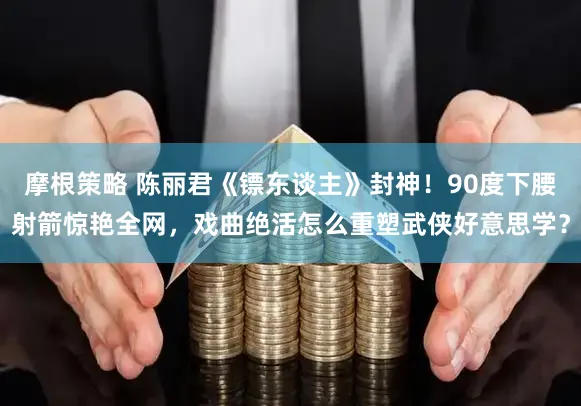 摩根策略 陈丽君《镖东谈主》封神！90度下腰射箭惊艳全网，戏曲绝活怎么重塑武侠好意思学？