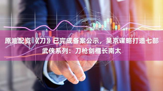 原油配资 《刀》已完成备案公示,吴京谋略打造七部武侠系列:刀枪剑棍长南太