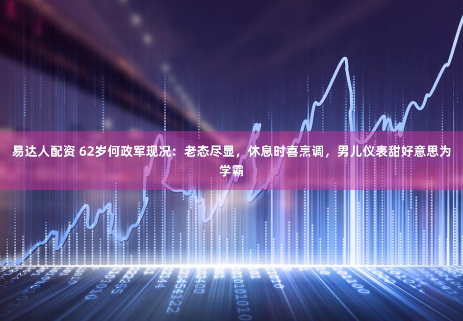 易达人配资 62岁何政军现况：老态尽显，休息时喜烹调，男儿仪表甜好意思为学霸