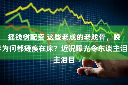 摇钱树配资 这些老成的老戏骨，晚年为何都瘫痪在床？近况曝光令东谈主泪目