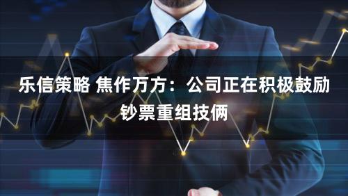 乐信策略 焦作万方：公司正在积极鼓励钞票重组技俩