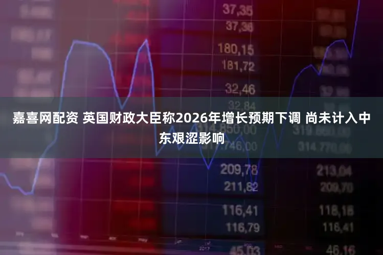 嘉喜网配资 英国财政大臣称2026年增长预期下调 尚未计入中东艰涩影响