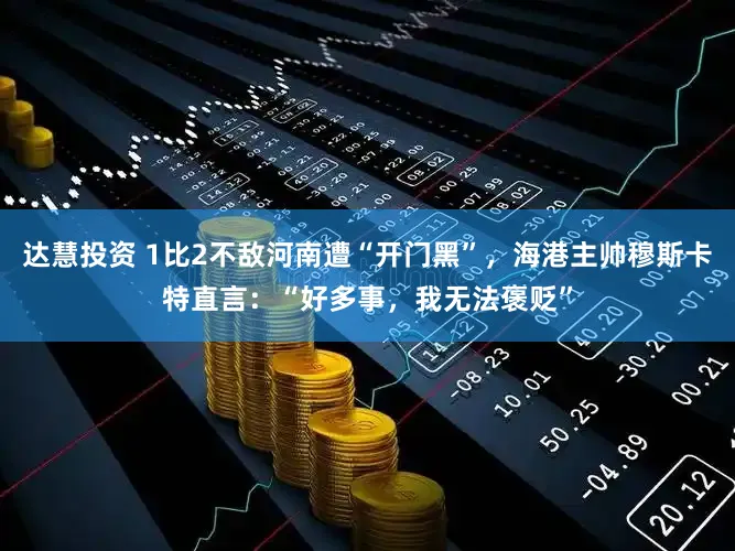 达慧投资 1比2不敌河南遭“开门黑”，海港主帅穆斯卡特直言：“好多事，我无法褒贬”