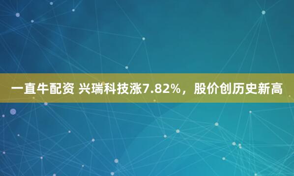一直牛配资 兴瑞科技涨7.82%,股价创历史新高