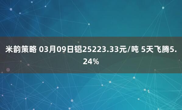 米韵策略 03月09日铝25223.33元/吨 5天飞腾5.24%