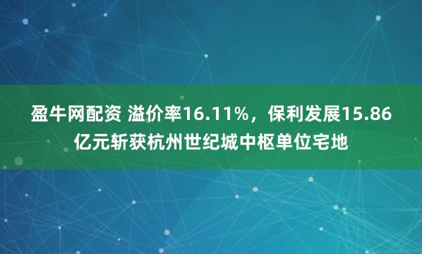 盈牛网配资 溢价率16.11%，保利发展15.86亿元斩获杭州世纪城中枢单位宅地