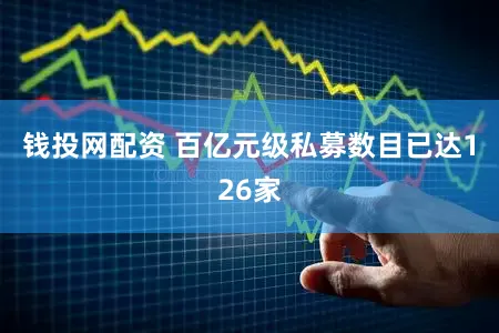 钱投网配资 百亿元级私募数目已达126家