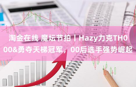 淘金在线 魔坛节拍丨Hazy力克TH000&勇夺天梯冠军，00后选手强势崛起