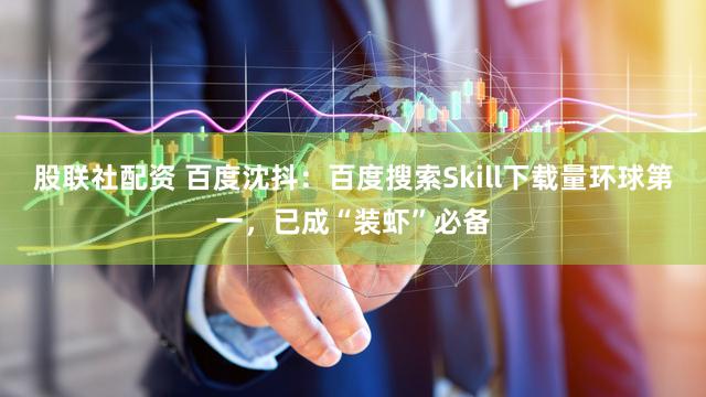 股联社配资 百度沈抖：百度搜索Skill下载量环球第一，已成“装虾”必备