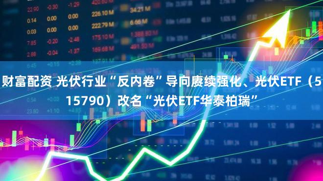 财富配资 光伏行业“反内卷”导向赓续强化、光伏ETF（515790）改名“光伏ETF华泰柏瑞”
